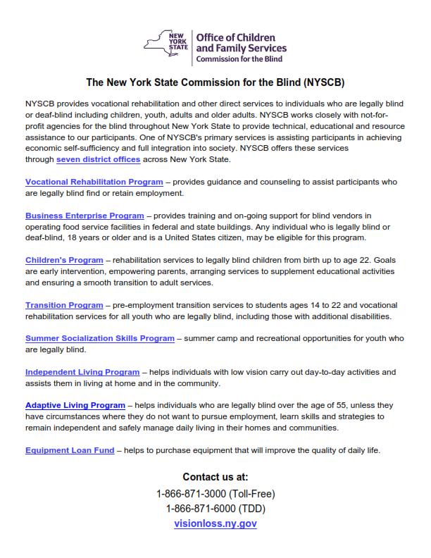The New York State Commission for the Blind (NYSCB) NYSCB provides vocational rehabilitation and other direct services to individuals who are legally blind or deaf-blind including children, youth, adults and older adults. NYSCB works closely with not-for-profit agencies for the blind throughout New York State to provide technical, educational and resource assistance to our participants. One of NYSCB’s primary services is assisting participants in achieving economic self-sufficiency and full integration into society. NYSCB offers these services through seven district offices across New York State. • Vocational Rehabilitation Program – provides guidance and counseling to assist participants who are legally blind find or retain employment. • Business Enterprise Program – provides training and on-going support for blind vendors in operating food service facilities in federal and state buildings. Any individual who is legally blind or deaf-blind, 18 years or older and is a United States citizen, may be eligible for this program. • Children's Program – rehabilitation services to legally blind children from birth up to age 22. Goals are early intervention, empowering parents, arranging services to supplement educational activities and ensuring a smooth transition to adult services. • Transition Program – pre-employment transition services to students ages 14 to 22 and vocational rehabilitation services for all youth who are legally blind, including those with additional disabilities. • Summer Socialization Skills Program – summer camp and recreational opportunities for youth who are legally blind. • Independent Living Program – helps individuals with low vision carry out day-to-day activities and assists them in living at home and in the community. • Adaptive Living Program – helps individuals who are legally blind over the age of 55, unless they have circumstances where they do not want to pursue employment, learn skills and strategies to remain independent and safely manage daily living in their homes and communities. • Equipment Loan Fund – helps to purchase equipment that will improve the quality of daily life. Contact us at: 866.871.3000 (Toll-Free); 866.871.6000 (TDD); visionloss.ny.gov